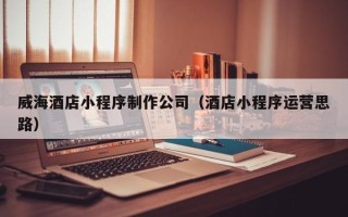 哈尔滨威海酒店小程序制作公司（酒店小程序运营思路）
